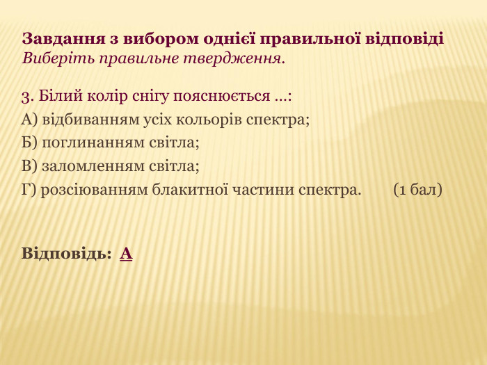 Завдання з вибором однієї правильної відповіді  Виберіть правильне твердження. 3. Білий колір снігу пояснюється …: А) відбиванням усіх кольорів спектра; Б) поглинанням світла; В) заломленням світла; Г) розсіюванням блакитної частини спектра.        (1 бал)   Відповідь:  А 
