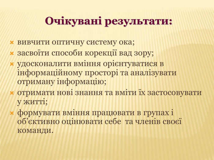 Очікувані результати: вивчити оптичну систему ока; засвоїти способи корекції вад зору; удосконалити вміння орієнтуватися в інформаційному просторі та аналізувати отриману інформацію; отримати нові знання та вміти їх застосовувати  у житті; формувати вміння працювати в групах і об’єктивно оцінювати себе  та членів своєї команди.   