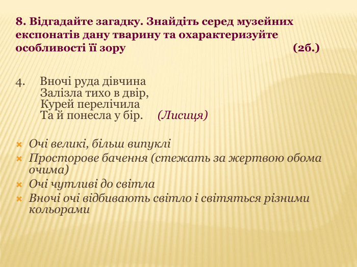 8. Відгадайте загадку. Знайдіть серед музейних експонатів дану тварину та охарактеризуйте особливості її зору                                                            (2б.) 4.     Вночі руда дівчина     Залізла тихо в двір,     Курей перелічила     Та й понесла у бір.     (Лисиця)  Очі великі, більш випуклі Просторове бачення (стежать за жертвою обома очима) Очі чутливі до світла Вночі очі відбивають світло і світяться різними кольорами 