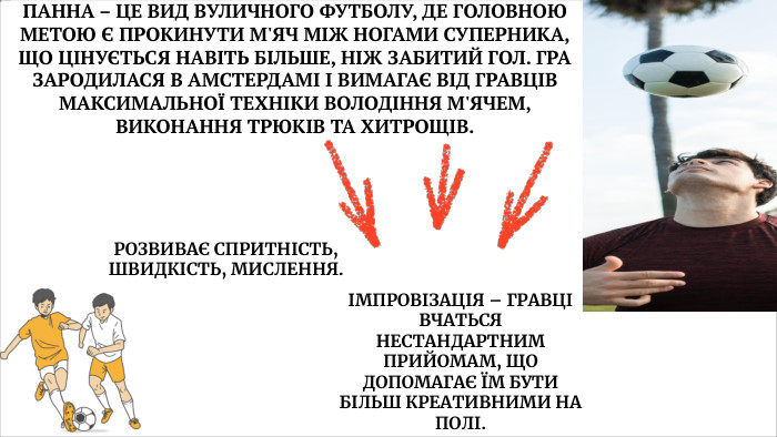  ПАННА – ЦЕ ВИД ВУЛИЧНОГО ФУТБОЛУ, ДЕ ГОЛОВНОЮ МЕТОЮ Є ПРОКИНУТИ М'ЯЧ МІЖ НОГАМИ СУПЕРНИКА, ЩО ЦІНУЄТЬСЯ НАВІТЬ БІЛЬШЕ, НІЖ ЗАБИТИЙ ГОЛ. ГРА ЗАРОДИЛАСЯ В АМСТЕРДАМІ І ВИМАГАЄ ВІД ГРАВЦІВ МАКСИМАЛЬНОЇ ТЕХНІКИ ВОЛОДІННЯ М'ЯЧЕМ, ВИКОНАННЯ ТРЮКІВ ТА ХИТРОЩІВ. РОЗВИВАЄ СПРИТНІСТЬ, ШВИДКІСТЬ, МИСЛЕННЯ.ІМПРОВІЗАЦІЯ – ГРАВЦІ ВЧАТЬСЯ НЕСТАНДАРТНИМ ПРИЙОМАМ, ЩО ДОПОМАГАЄ ЇМ БУТИ БІЛЬШ КРЕАТИВНИМИ НА ПОЛІ.