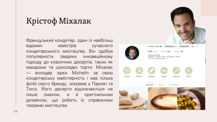 Крістоф Міхалак. Французький кондитер, один із найбільш відомих майстрів сучасного кондитерського мистецтва. Він здобув популярність завдяки інноваційному підходу до класичних десертів, таких як макарони та шоколадні торти. Міхалак — володар зірки Michelin за свою кондитерську майстерність і має кілька філій свого бренду, зокрема у Парижі та Токіо. Його десерти відзначаються не лише смаком, а й оригінальним дизайном, що робить їх справжніми творами мистецтва.11
