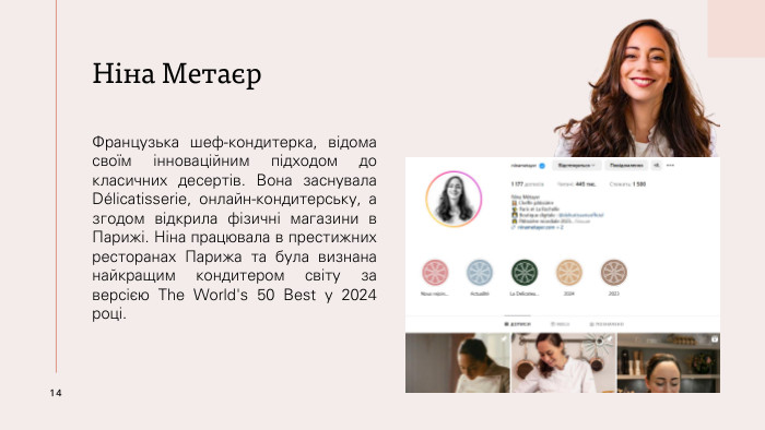 Ніна Метаєр. Французька шеф-кондитерка, відома своїм інноваційним підходом до класичних десертів. Вона заснувала Délicatisserie, онлайн-кондитерську, а згодом відкрила фізичні магазини в Парижі. Ніна працювала в престижних ресторанах Парижа та була визнана найкращим кондитером світу за версією The World's 50 Best у 2024 році.14