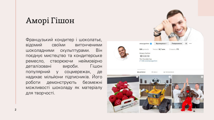 Аморі Гішон. Французький кондитер і шоколатьє, відомий своїми витонченими шоколадними скульптурами. Він поєднує мистецтво та кондитерське ремесло, створюючи неймовірно деталізовані вироби. Гішон популярний у соцмережах, де надихає мільйони підписників. Його роботи демонструють безмежні можливості шоколаду як матеріалу для творчості.2