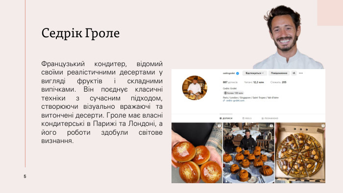 Седрік Гроле. Французький кондитер, відомий своїми реалістичними десертами у вигляді фруктів і складними випічками. Він поєднує класичні техніки з сучасним підходом, створюючи візуально вражаючі та витончені десерти. Гроле має власні кондитерські в Парижі та Лондоні, а його роботи здобули світове визнання.5