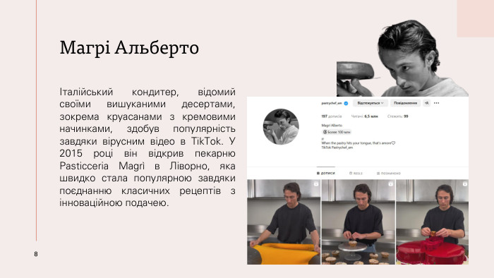 Магрі АльбертоІталійський кондитер, відомий своїми вишуканими десертами, зокрема круасанами з кремовими начинками, здобув популярність завдяки вірусним відео в Tik. Tok. У 2015 році він відкрив пекарню Pasticceria Magrì в Ліворно, яка швидко стала популярною завдяки поєднанню класичних рецептів з інноваційною подачею.8