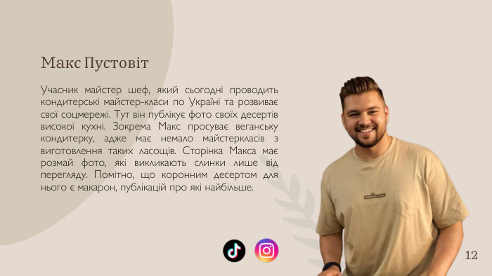 Maкс Пустовіт. Учасник майстер шеф, який сьогодні проводить кондитерські майстер-класи по Україні та розвиває свої соцмережі. Тут він публікує фото своїх десертів високої кухні. Зокрема Макс просуває веганську кондитерку, адже має немало майстеркласів з виготовлення таких ласощів. Сторінка Макса має розмай фото, які викликають слинки лише від перегляду. Помітно, що коронним десертом для нього є макарон, публікацій про які найбільше.12