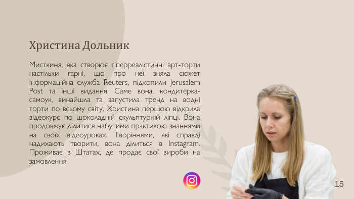 Христина Дольник. Мисткиня, яка створює гіперреалістичні арт-торти настільки гарні, що про неї зняла сюжет інформаційна служба Reuters, підхопили Jerusalem Post та інші видання. Саме вона, кондитерка-самоук, винайшла та запустила тренд на водні торти по всьому світу. Христина першою відкрила відеокурс по шоколадній скульптурній ліпці. Вона продовжує ділитися набутими практикою знаннями на своїх відеоуроках. Творіннями, які справді надихають творити, вона ділиться в Instagram. Проживає в Штатах, де продає свої вироби на замовлення.15