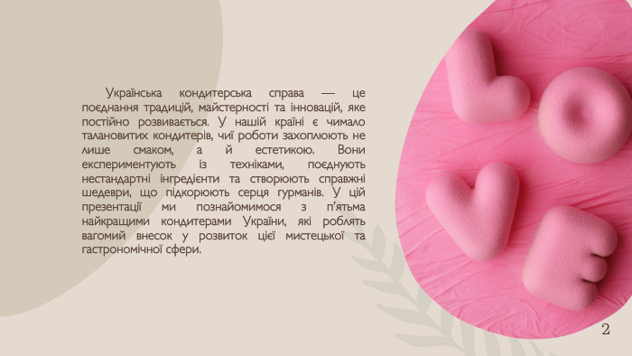 Українська кондитерська справа — це поєднання традицій, майстерності та інновацій, яке постійно розвивається. У нашій країні є чимало талановитих кондитерів, чиї роботи захоплюють не лише смаком, а й естетикою. Вони експериментують із техніками, поєднують нестандартні інгредієнти та створюють справжні шедеври, що підкорюють серця гурманів. У цій презентації ми познайомимося з п’ятьма найкращими кондитерами України, які роблять вагомий внесок у розвиток цієї мистецької та гастрономічної сфери.2