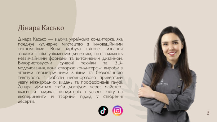 Дінара Касько. Дінара Касько — відома українська кондитерка, яка поєднує кулінарне мистецтво з інноваційними технологіями. Вона здобула світове визнання завдяки своїм унікальним десертам, що вражають незвичайними формами та витонченим дизайном. Використовуючи сучасні техніки та 3 D-моделювання, вона створює кондитерські вироби з чіткими геометричними лініями та бездоганною текстурою. Її роботи неодноразово привертали увагу міжнародних видань та професіоналів галузі. Дінара ділиться своїм досвідом через майстер-класи та надихає кондитерів з усього світу на експерименти й творчий підхід у створенні десертів.3