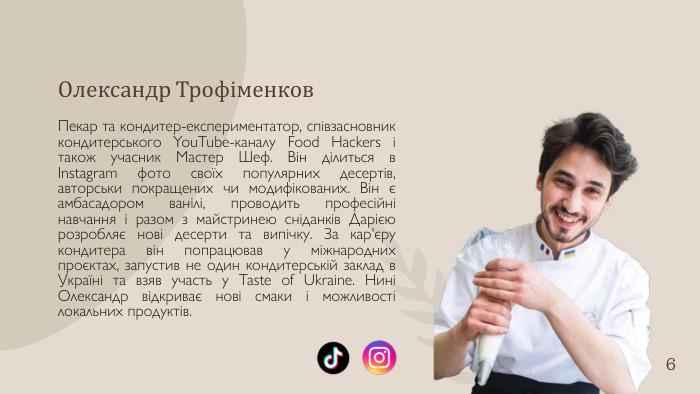 Олександр Трофіменков. Пекар та кондитер-експериментатор, співзасновник кондитерського You. Tube-каналу Food Hackers і також учасник Мастер Шеф. Він ділиться в Instagram фото своїх популярних десертів, авторськи покращених чи модифікованих. Він є амбасадором ванілі, проводить професійні навчання і разом з майстринею сніданків Дарією розробляє нові десерти та випічку. За кар'єру кондитера він попрацював у міжнародних проєктах, запустив не один кондитерській заклад в Україні та взяв участь у Taste of Ukraine. Нині Олександр відкриває нові смаки і можливості локальних продуктів.6