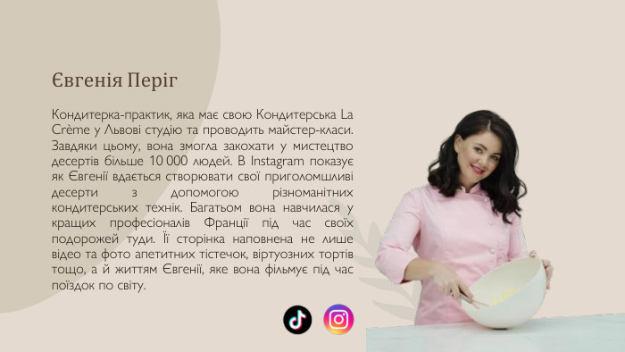 Євгенія Періг. Кондитерка-практик, яка має свою Кондитерська La Crème у Львові студію та проводить майстер-класи. Завдяки цьому, вона змогла закохати у мистецтво десертів більше 10 000 людей. В Instagram показує як Євгенії вдається створювати свої приголомшливі десерти з допомогою різноманітних кондитерських технік. Багатьом вона навчилася у кращих професіоналів Франції під час своїх подорожей туди. Її сторінка наповнена не лише відео та фото апетитних тістечок, віртуозних тортів тощо, а й життям Євгенії, яке вона фільмує під час поїздок по світу.9