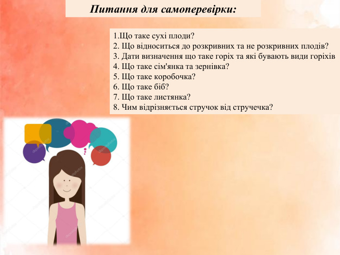 Питання для самоперевірки:1. Що таке сухі плоди?2. Що відноситься до розкривних та не розкривних плодів? 3. Дати визначення що таке горіх та які бувають види горіхів4. Що таке сім'янка та зернівка?5. Що таке коробочка? 6. Що таке біб? 7. Що таке листянка?8. Чим відрізняється стручок від стручечка?