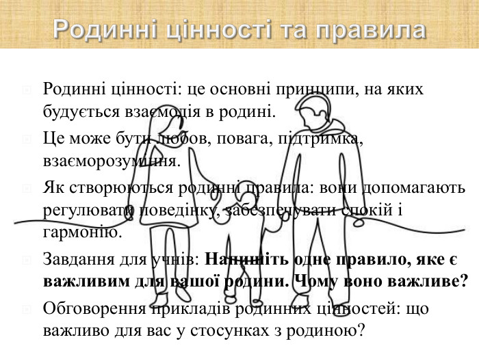 Родинні цінності: це основні принципи, на яких будується взаємодія в родині.  Це може бути любов, повага, підтримка, взаєморозуміння. Як створюються родинні правила: вони допомагають регулювати поведінку, забезпечувати спокій і гармонію. Завдання для учнів: Напишіть одне правило, яке є важливим для вашої родини. Чому воно важливе? Обговорення прикладів родинних цінностей: що важливо для вас у стосунках з родиною?  