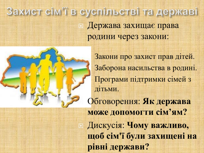 Держава захищає права родини через закони:  Закони про захист прав дітей. Заборона насильства в родині. Програми підтримки сімей з дітьми. Обговорення: Як держава може допомогти сім’ям? Дискусія: Чому важливо, щоб сім'ї були захищені на рівні держави? 