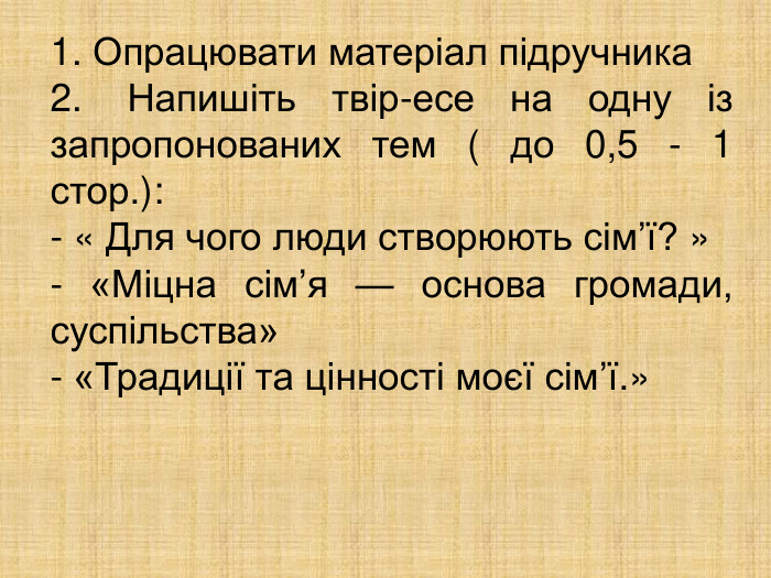 1. Опрацювати матеріал підручника  2. Напишіть твір-есе на одну із запропонованих тем ( до 0,5 - 1 стор.): - « Для чого люди створюють сім’ї? » - «Міцна сім’я — основа громади, суспільства» - «Традиції та цінності моєї сім’ї.»  
