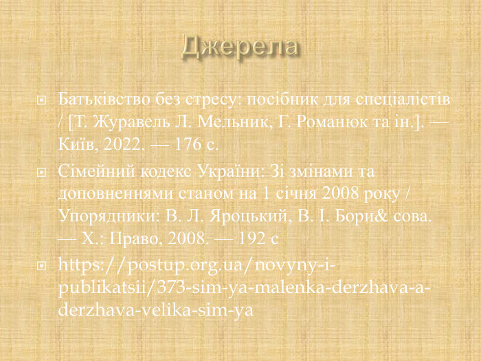 Батьківство без стресу: посібник для спеціалістів / [Т. Журавель Л. Мельник, Г. Романюк та ін.]. — Київ, 2022. — 176 с. Сімейний кодекс України: Зі змінами та доповненнями станом на 1 січня 2008 року / Упорядники: В. Л. Яроцький, В. І. Бори& сова. — Х.: Право, 2008. — 192 с https://postup.org.ua/novyny-i-publikatsii/373-sim-ya-malenka-derzhava-a-derzhava-velika-sim-ya  