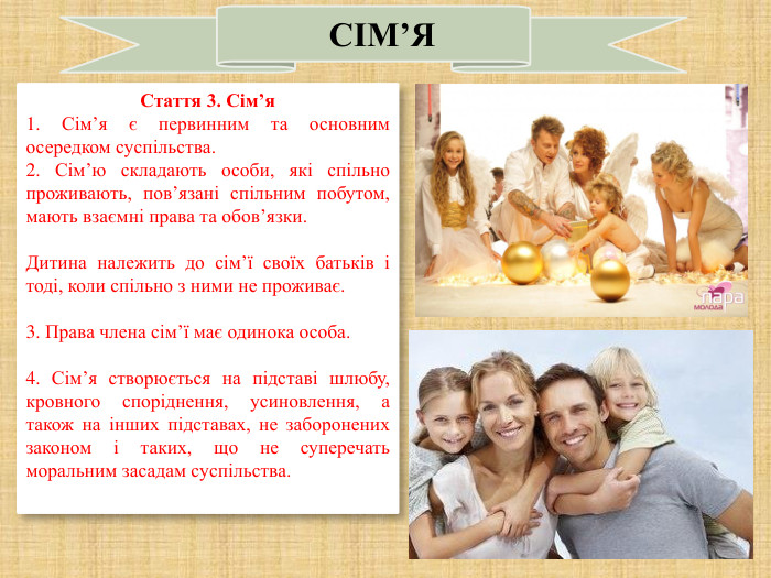   СІМ’Я Стаття 3. Сім’я 1. Сім’я є первинним та основним осередком суспільства. 2. Сім’ю складають особи, які спільно проживають, пов’язані спільним побутом, мають взаємні права та обов’язки.  Дитина належить до сім’ї своїх батьків і тоді, коли спільно з ними не проживає.  3. Права члена сім’ї має одинока особа.  4. Сім’я створюється на підставі шлюбу, кровного споріднення, усиновлення, а також на інших підставах, не заборонених законом і таких, що не суперечать моральним засадам суспільства.  