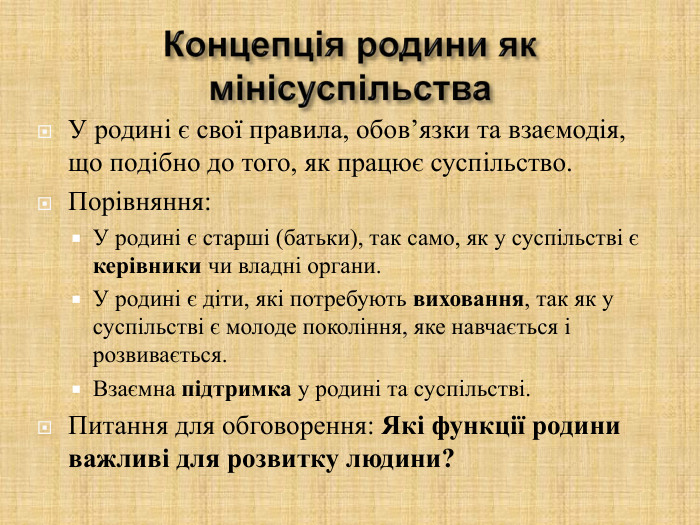 У родині є свої правила, обов’язки та взаємодія, що подібно до того, як працює суспільство. Порівняння: У родині є старші (батьки), так само, як у суспільстві є керівники чи владні органи. У родині є діти, які потребують виховання, так як у суспільстві є молоде покоління, яке навчається і розвивається. Взаємна підтримка у родині та суспільстві. Питання для обговорення: Які функції родини важливі для розвитку людини?  