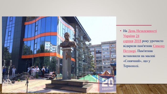 На День Незалежності України 24 серпня 2018 року урочисто відкрили пам'ятник Симону Петлюрі. Пам'ятник встановили на масиві «Сонячний», що у Тернополі.