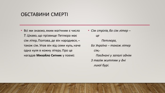 Обставини смертіВсі ми знаємо, яким магічним є число 7. Цікаво, що прізвище Петлюра має сім літер, Полтава, де він народився, – також сім. Упав він від семи куль, наче одна куля в кожну літеру. Про це нагадав Михайло Ситник у поемі: Сім стрілів, бо сім літер –     це           Петлюра,Бо Україна – також літер   сім,-     Поєднані у запалі однім. З твоїм життям у дні   лихої бурі.