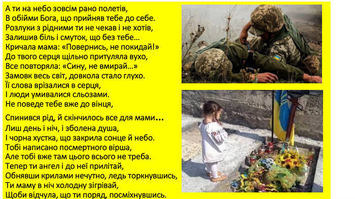 А ти на небо зовсім рано полетів,В обійми Бога, що прийняв тебе до себе. Розлуки з рідними ти не чекав і не хотів,Залишив біль і смуток, що без тебе…Кричала мама: «Повернись, не покидай!»До твого серця щільно притуляла вухо,Все повторяла: «Сину, не вмирай…»Замовк весь світ, довкола стало глухо.Її слова врізалися в серця,І люди умивалися сльозами. Не поведе тебе вже до вінця, Спинився рід, й скінчилось все для мами…Лиш день і ніч, і зболена душа,І чорна хустка, що закрила сонце й небо. Тобі написано посмертного вірша,Але тобі вже там цього всього не треба. Тепер ти ангел і до неї прилітай,Обнявши крилами нечутно, ледь торкнувшись,Ти маму в ніч холодну зігрівай,Щоби відчула, що ти поряд, посміхнувшись.
