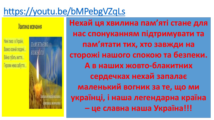 https://youtu.be/b. MPebg. VZq. Ls. Нехай ця хвилина пам’яті стане для нас спонуканням підтримувати та пам’ятати тих, хто завжди на сторожі нашого спокою та безпеки. А в наших жовто-блакитних сердечках нехай запалає маленький вогник за те, що ми українці, і наша легендарна країна – це славна наша Україна!!! 