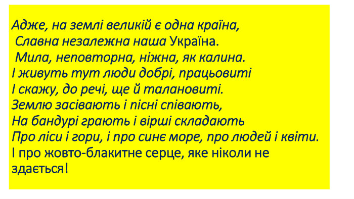 Адже, на землі великій є одна країна, Славна незалежна наша Україна. Мила, неповторна, ніжна, як калина.І живуть тут люди добрі, працьовиті І скажу, до речі, ще й талановиті. Землю засівають і пісні співають, На бандурі грають і вірші складають. Про ліси і гори, і про синє море, про людей і квіти.І про жовто-блакитне серце, яке ніколи не здається!