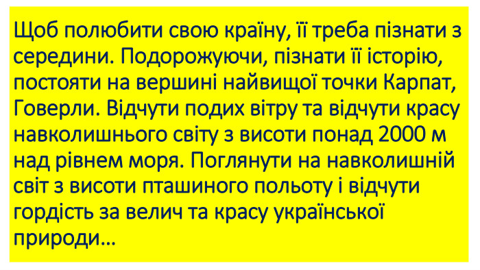 Щоб полюбити свою країну, її треба пізнати з середини. Подорожуючи, пізнати її історію, постояти на вершині найвищої точки Карпат, Говерли. Відчути подих вітру та відчути красу навколишнього світу з висоти понад 2000 м над рівнем моря. Поглянути на навколишній світ з висоти пташиного польоту і відчути гордість за велич та красу української природи… 