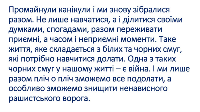 Промайнули канікули і ми знову зібралися разом. Не лише навчатися, а і ділитися своїми думками, спогадами, разом переживати приємні, а часом і неприємні моменти. Таке життя, яке складається з білих та чорних смуг, які потрібно навчитися долати. Одна з таких чорних смуг у нашому житті – є війна. І ми лише разом пліч о пліч зможемо все подолати, а особливо зможемо знищити ненависного рашистського ворога. 