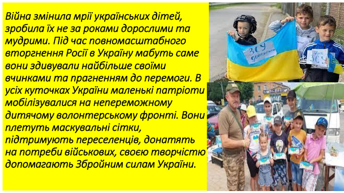 Війна змінила мрії українських дітей, зробила їх не за роками дорослими та мудрими. Під час повномасштабного вторгнення Росії в Україну мабуть саме вони здивували найбільше своїми вчинками та прагненням до перемоги. В усіх куточках України маленькі патріоти мобілізувалися на непереможному дитячому волонтерському фронті. Вони плетуть маскувальні сітки, підтримують переселенців, донатять на потреби військових, своєю творчістю допомагають Збройним силам України.