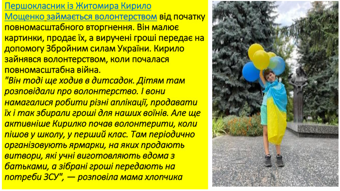 Першокласник із Житомира Кирило Мощенко займається волонтерством від початку повномасштабного вторгнення. Він малює картинки, продає їх, а виручені гроші передає на допомогу Збройним силам України. Кирило зайнявся волонтерством, коли почалася повномасштабна війна.