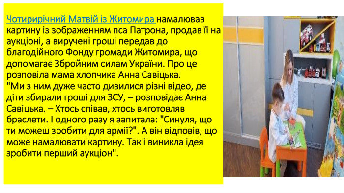 Чотирирічний Матвій із Житомира намалював картину із зображенням пса Патрона, продав її на аукціоні, а виручені гроші передав до благодійного Фонду громади Житомира, що допомагає Збройним силам України. Про це розповіла мама хлопчика Анна Савіцька.