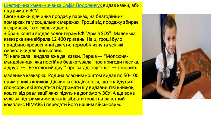 Шестирічна хмельничанка Софія Подолянчук видає казки, аби підтримати ЗСУ. Свої книжки дівчинка продає у парках, на благодійних ярмарках та у соціальних мережах. Гроші від продажу збирає у скриньку, 