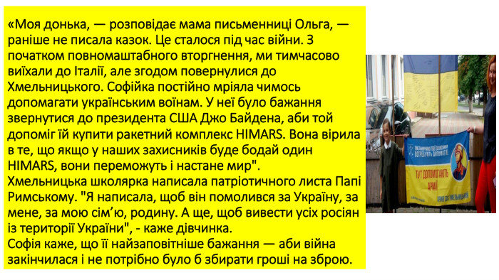 «Моя донька, — розповідає мама письменниці Ольга, — раніше не писала казок. Це сталося під час війни. З початком повномаштабного вторгнення, ми тимчасово виїхали до Італії, але згодом повернулися до Хмельницького. Софійка постійно мріяла чимось допомагати українським воїнам. У неї було бажання звернутися до президента США Джо Байдена, аби той допоміг їй купити ракетний комплекс HIMARS. Вона вірила в те, що якщо у наших захисників буде бодай один HIMARS, вони переможуть і настане мир