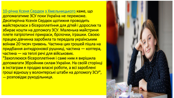 10-річна Ксеня Сердюк з Хмельницького каже, що допомагатиме ЗСУ поки Україна не переможе. Десятирічна Ксенія Сердюк щотижня проводить майстеркласи з бісероплетіння для дітей і дорослих та збирає кошти на допомогу ЗСУ. Маленька майстриня плете патріотичні прикраси, брілочки, іграшки. Своєю працею дівчинка заробила та передала українським воїнам 20 тисяч гривень. Частина цих грошей пішла на придбання антидронової рушниці, частина — коптера, частина — на теплі речі для військових.