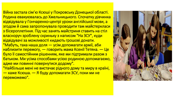 Війна застала сім’ю Ксюші у Покровську Донецької області. Родина евакуювалась до Хмельницького. Спочатку дівчинка відвідувала у Гончаренко-центрі уроки англійської мови, а згодом й сама запропонувала проводити там майстеркласи з бісероплетіння. Під час занять майстриня ставить на стіл власноруч зроблену скриньку з написом 