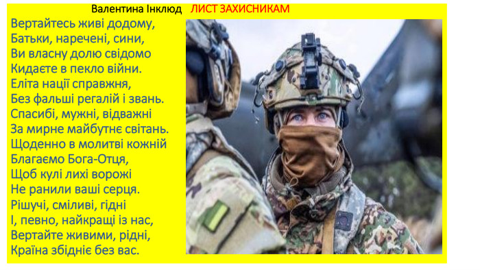  Валентина Інклюд ЛИСТ ЗАХИСНИКАМВертайтесь живі додому,Батьки, наречені, сини,Ви власну долю свідомо. Кидаєте в пекло війни. Еліта нації справжня,Без фальші регалій і звань. Спасибі, мужні, відважніЗа мирне майбутнє світань. Щоденно в молитві кожній. Благаємо Бога-Отця,Щоб кулі лихі ворожіНе ранили ваші серця. Рішучі, сміливі, гідніІ, певно, найкращі із нас,Вертайте живими, рідні,Країна збідніє без вас.