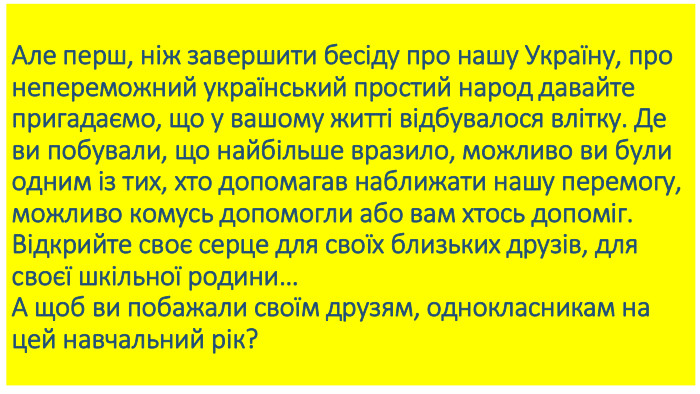 Але перш, ніж завершити бесіду про нашу Україну, про непереможний український простий народ давайте пригадаємо, що у вашому житті відбувалося влітку. Де ви побували, що найбільше вразило, можливо ви були одним із тих, хто допомагав наближати нашу перемогу, можливо комусь допомогли або вам хтось допоміг. Відкрийте своє серце для своїх близьких друзів, для своєї шкільної родини…А щоб ви побажали своїм друзям, однокласникам на цей навчальний рік?