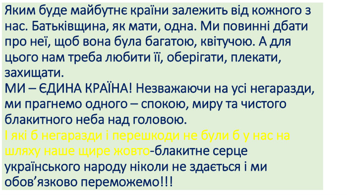  Яким буде майбутнє країни залежить від кожного з нас. Батьківщина, як мати, одна. Ми повинні дбати про неї, щоб вона була багатою, квітучою. А для цього нам треба любити її, оберігати, плекати, захищати. МИ – ЄДИНА КРАЇНА! Незважаючи на усі негаразди, ми прагнемо одного – спокою, миру та чистого блакитного неба над головою.І які б негаразди і перешкоди не були б у нас на шляху наше щире жовто-блакитне серце українського народу ніколи не здається і ми обов’язково переможемо!!!
