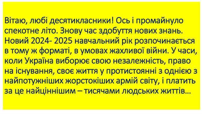 Вітаю, любі десятикласники! Ось і промайнуло спекотне літо. Знову час здобуття нових знань. Новий 2024- 2025 навчальний рік розпочинається в тому ж форматі, в умовах жахливої війни. У часи, коли Україна виборює свою незалежність, право на існування, своє життя у протистоянні з однією з найпотужніших жорстокіших армій світу, і платить за це найціннішим – тисячами людських життів…