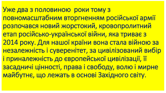 Уже два з половиною  роки тому з повномасштабним вторгненням російської армії розпочався новий жорстокий, кровопролитний етап російсько-української війни, яка триває з 2014 року. Для нашої країни вона стала війною за незалежність і суверенітет, за цивілізований вибір і приналежність до європейської цивілізації, її засадничі цінності, права і свободу, волю і мирне майбутнє, що лежать в основі Західного світу.