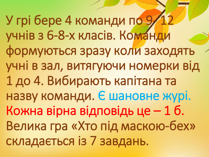 У грі бере 4 команди по 9- 12 учнів з 6-8-х класів. Команди формуються зразу коли заходять учні в зал, витягуючи номерки від 1 до 4. Вибирають капітана та назву команди. Є шановне журі. Кожна вірна відповідь це – 1 б. Велика гра «Хто під маскою-бех» складається із 7 завдань. 