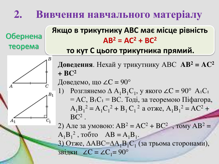 2.	Вивчення навчального матеріалу. Обернена теорема. Якщо в трикутнику АВС має місце рівність AB2 = AC2 + BC2 то кут С цього трикутника прямий. Доведення. Нехай у трикутнику АВС AB2 = AC2 + BC2 Доведемо, що ∠C = 90°Розглянемо ∆ А1 В1 С1, у якого ∠C = 90° A₁C₁ = AC, B₁С₁ = ВС. Тоді, за теоремою Піфагора, A1 B12 = A1 C12 + B1 C1 2 а отже, A1 B12 = AC2 + BC2 .2) Але за умовою: AB2 = AC2 + BC2 , тому AB2 = A1 B12 , тобто AB = A1 B1.3) Отже, ∆АВС=∆А1 В1 С1 (за трьома сторонами), звідки ∠C = ∠C1= 90°