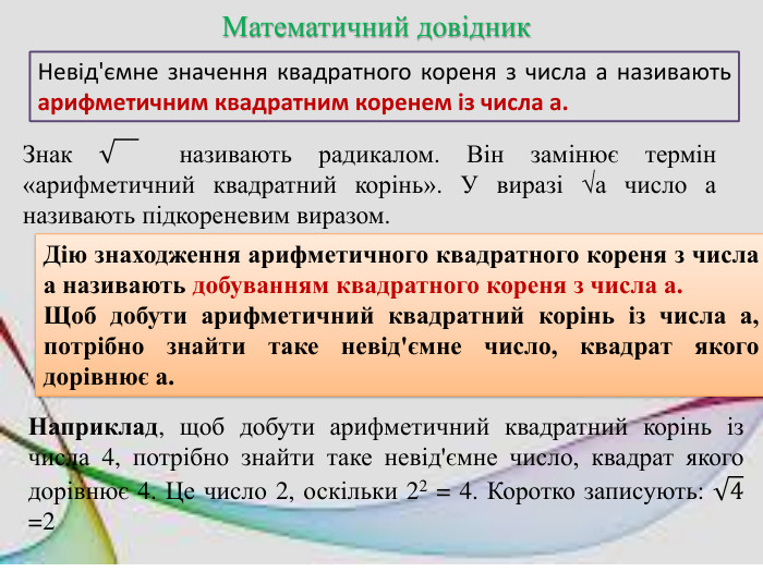 Математичний довідник. Невід'ємне значення квадратного кореня з числа а називають арифметичним квадратним коренем із числа а. Знак називають радикалом. Він замінює термін «арифметичний квадратний корінь». У виразі √а число а називають підкореневим виразом. Дію знаходження арифметичного квадратного кореня з числа а називають добуванням квадратного кореня з числа а. Щоб добути арифметичний квадратний корінь із числа а, потрібно знайти таке невід'ємне число, квадрат якого дорівнює а. Наприклад, щоб добути арифметичний квадратний корінь із числа 4, потрібно знайти таке невід'ємне число, квадрат якого дорівнює 4. Це число 2, оскільки 22 = 4. Коротко записують: 4 =2 