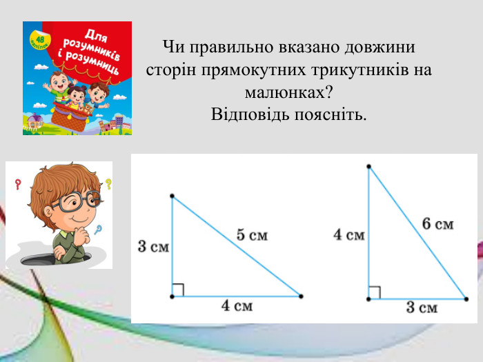 Чи правильно вказано довжини сторін прямокутних трикутників на малюнках?Відповідь поясніть.