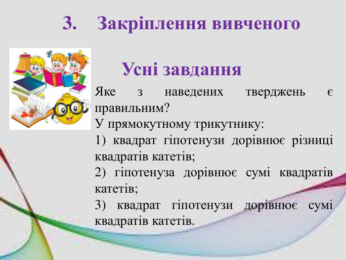 3.	Закріплення вивченого. Усні завдання. Яке з наведених тверджень є правильним?У прямокутному трикутнику:1) квадрат гіпотенузи дорівнює різниці квадратів катетів;2) гіпотенуза дорівнює сумі квадратів катетів;3) квадрат гіпотенузи дорівнює сумі квадратів катетів.