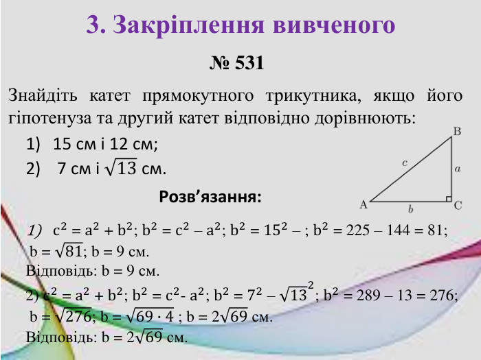 3. Закріплення вивченого№ 531 Знайдіть катет прямокутного трикутника, якщо його гіпотенуза та другий катет відповідно дорівнюють:15 см і 12 см; 7 см і 13 см. Розв’язання: c2 = a2 + b2; b2 = c2 – a2; b2 = 152 – ; b2 = 225 – 144 = 81; b = 81; b = 9 см. Відповідь: b = 9 см. 2) c2 = a2 + b2; b2 = c2- a2; b2 = 72 – 132; b2 = 289 – 13 = 276; b = 276; b = 69∙4 ; b = 269 см. Відповідь: b = 269 см. 