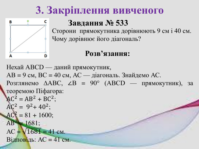 3. Закріплення вивченого. Завдання № 533 Розв’язання: Нехай АВСD — даний прямокутник, АВ = 9 см, ВС = 40 см, АС — діагональ. Знайдемо АС. Розглянемо ∆АВС, ∠В = 90° (АВСD — прямокутник), за теоремою Піфагора: AC2 = AB2 + BC2; AC2 = 92+ 402; AC2 = 81 + 1600; AB2 = 1681; АС = 1681 = 41 см. Відповідь: АС = 41 см. Сторони прямокутника дорівнюють 9 см і 40 см. Чому дорівнює його діагональ?
