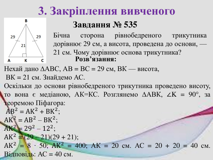3. Закріплення вивченого. Завдання № 535 Бічна сторона рівнобедреного трикутника дорівнює 29 см, а висота, проведена до основи, — 21 см. Чому дорівнює основа трикутника?Розв’язання: Нехай дано ∆АВС, АВ = ВС = 29 см, ВК — висота, ВК = 21 см. Знайдемо АС. Оскільки до основи рівнобедреного трикутника проведено висоту, то вона є медіаною, АК=КС. Розглянемо ∆АВК, ∠K = 90°, за теоремою Піфагора: AB2 = AK2 + BK2; AK2 = AB2 – BK2; AK2 = 292 – 122; AK2 = (29 – 21)(29 + 21); AK2 = 8 ∙ 50; AK2 = 400; АК = 20 см. АС = 20 + 20 = 40 см. Відповідь: АС = 40 см. 
