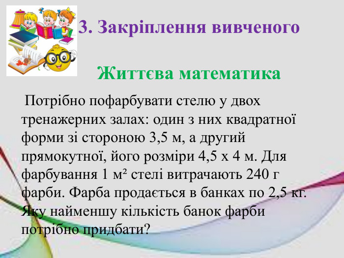 3. Закріплення вивченого. Життєва математика Потрібно пофарбувати стелю у двох тренажерних залах: один з них квадратної форми зі стороною 3,5 м, а другий прямокутної, його розміри 4,5 х 4 м. Для фарбування 1 м² стелі витрачають 240 г фарби. Фарба продається в банках по 2,5 кг. Яку найменшу кількість банок фарби потрібно придбати? 